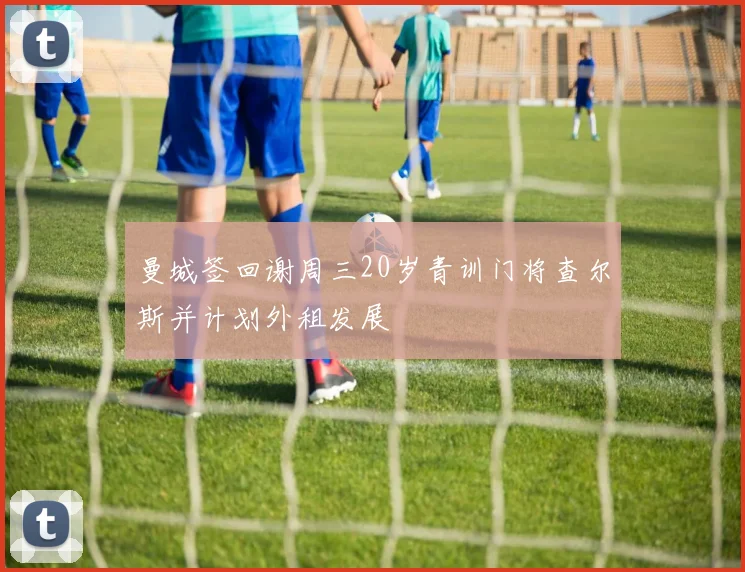 曼城签回谢周三20岁青训门将查尔斯并计划外租发展