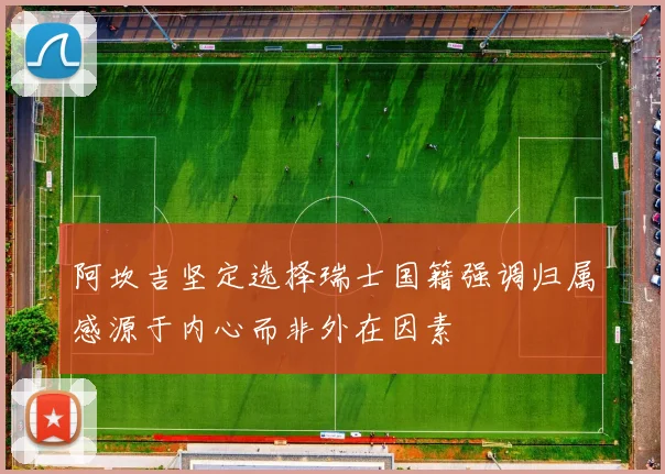 阿坎吉坚定选择瑞士国籍强调归属感源于内心而非外在因素