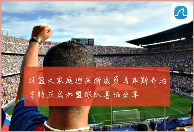 辽篮大家庭迎来新成员马库斯乔治亨特正式加盟球队喜讯分享