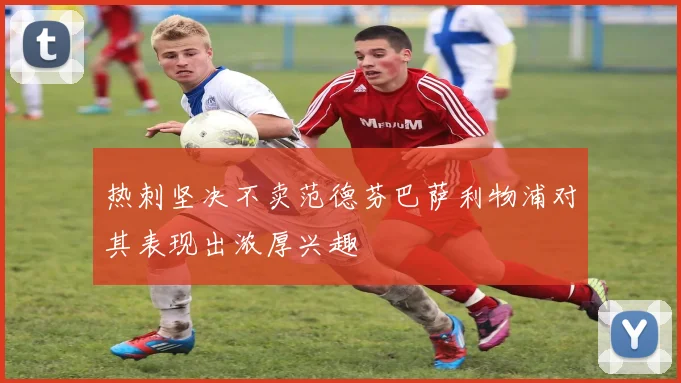 热刺坚决不卖范德芬巴萨利物浦对其表现出浓厚兴趣