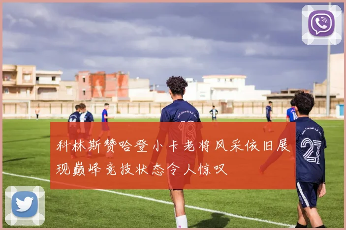 科林斯赞哈登小卡老将风采依旧展现巅峰竞技状态令人惊叹