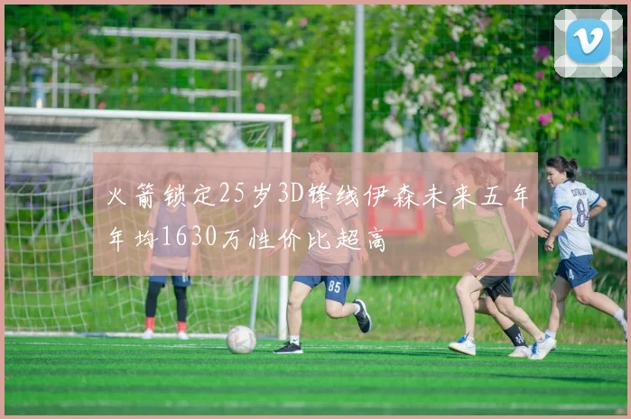 火箭锁定25岁3D锋线伊森未来五年年均1630万性价比超高