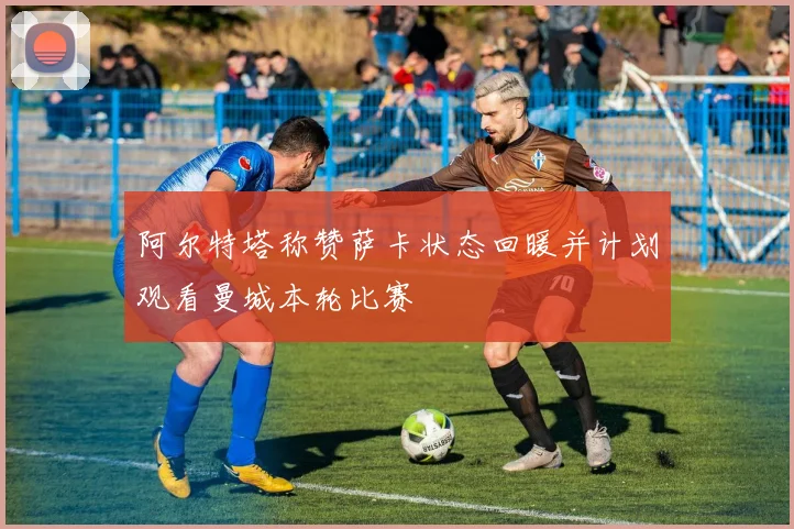 阿尔特塔称赞萨卡状态回暖并计划观看曼城本轮比赛