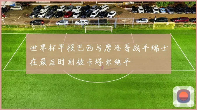 世界杯早报巴西与摩洛哥战平瑞士在最后时刻被卡塔尔绝平