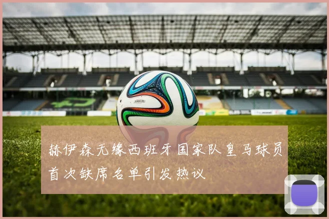 赫伊森无缘西班牙国家队皇马球员首次缺席名单引发热议