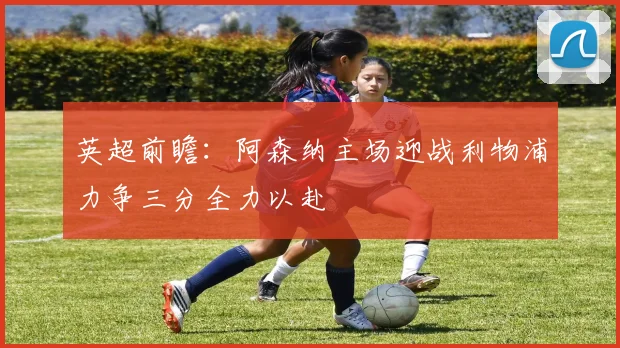 英超前瞻：阿森纳主场迎战利物浦力争三分全力以赴