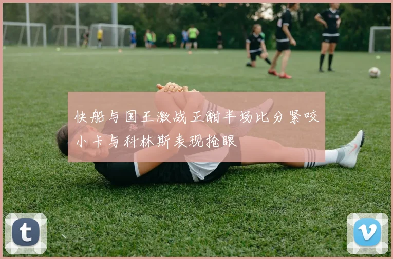 快船与国王激战正酣半场比分紧咬小卡与科林斯表现抢眼