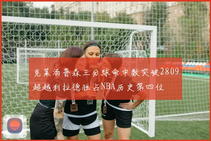 克莱汤普森三分球命中数突破2809超越利拉德独占NBA历史第四位