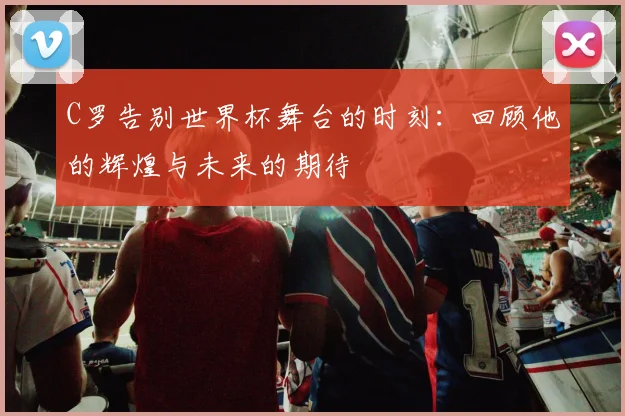 C罗告别世界杯舞台的时刻：回顾他的辉煌与未来的期待