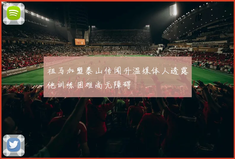 祖马加盟泰山传闻升温媒体人透露他训练困难尚无障碍