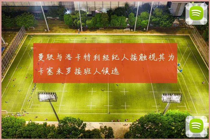 曼联与洛卡特利经纪人接触视其为卡塞米罗接班人候选