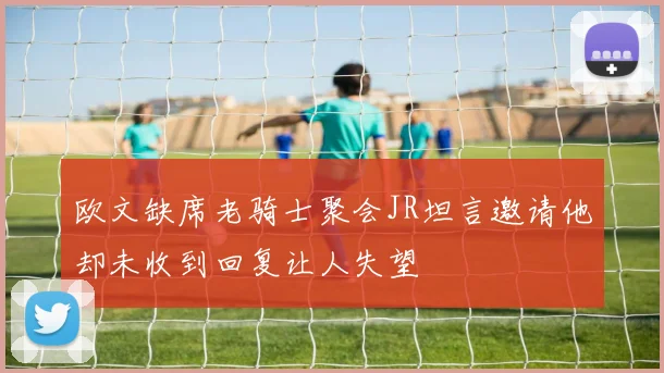 欧文缺席老骑士聚会JR坦言邀请他却未收到回复让人失望