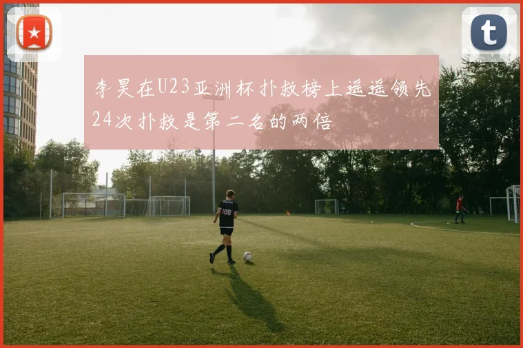 李昊在U23亚洲杯扑救榜上遥遥领先24次扑救是第二名的两倍