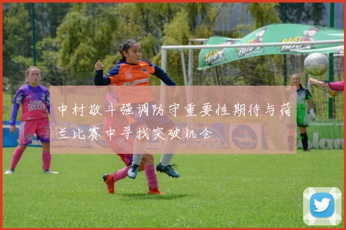 中村敬斗强调防守重要性期待与荷兰比赛中寻找突破机会