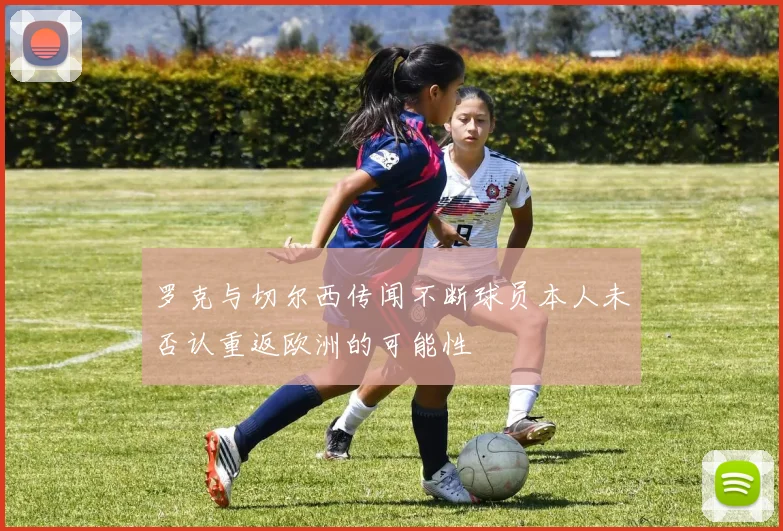 罗克与切尔西传闻不断球员本人未否认重返欧洲的可能性