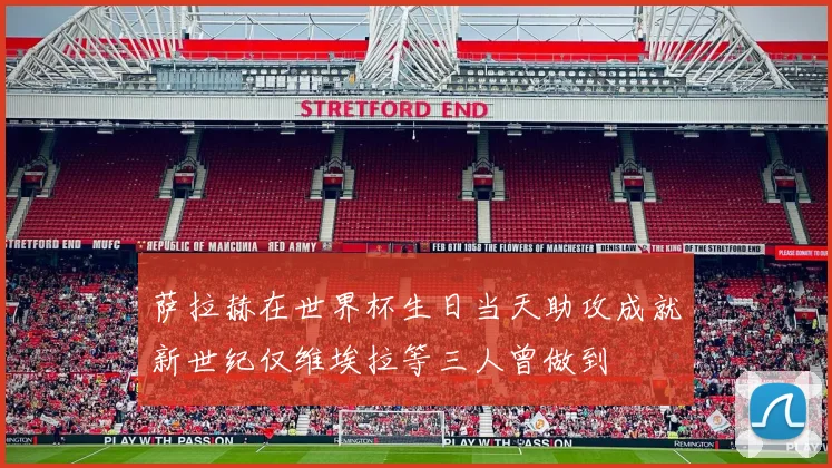 萨拉赫在世界杯生日当天助攻成就新世纪仅维埃拉等三人曾做到