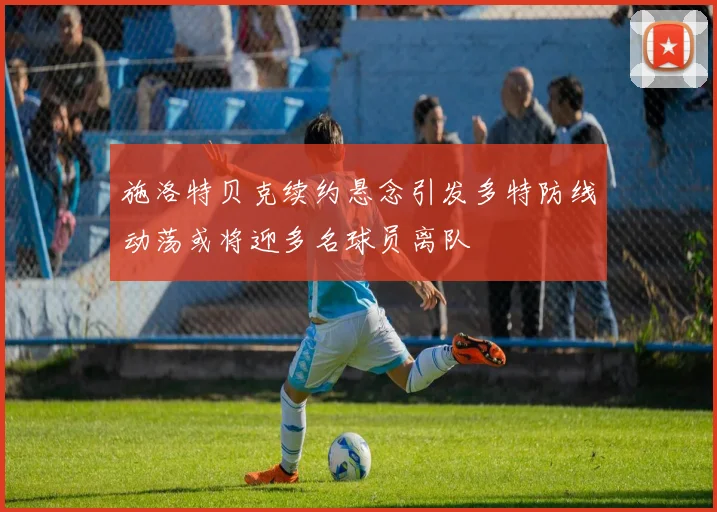 施洛特贝克续约悬念引发多特防线动荡或将迎多名球员离队