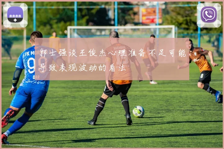 郭士强谈王俊杰心理准备不足可能导致表现波动的看法