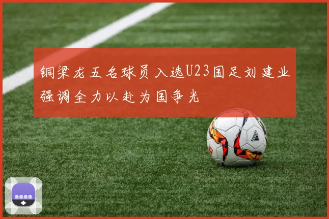 铜梁龙五名球员入选U23国足刘建业强调全力以赴为国争光