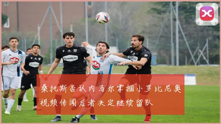 桑托斯否认内马尔掌掴小罗比尼奥视频传闻后者决定继续留队