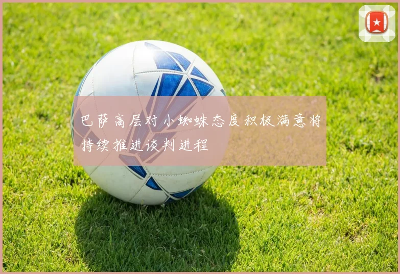 巴萨高层对小蜘蛛态度积极满意将持续推进谈判进程