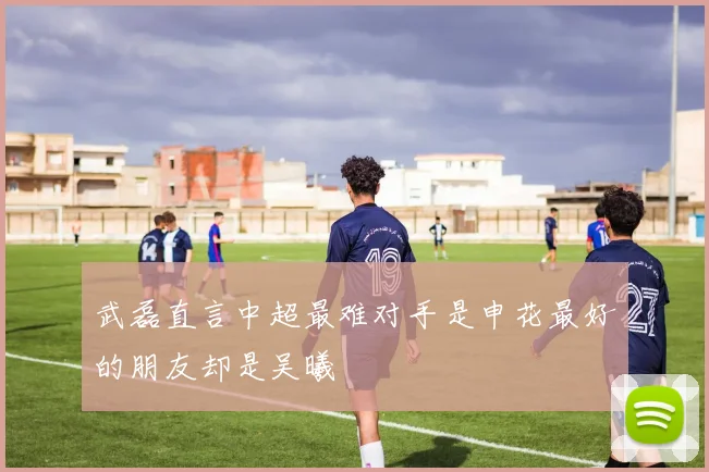 武磊直言中超最难对手是申花最好的朋友却是吴曦