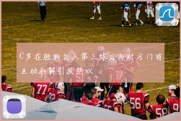 C罗在胜利打入第三球后与对方门将互动和解引发热议