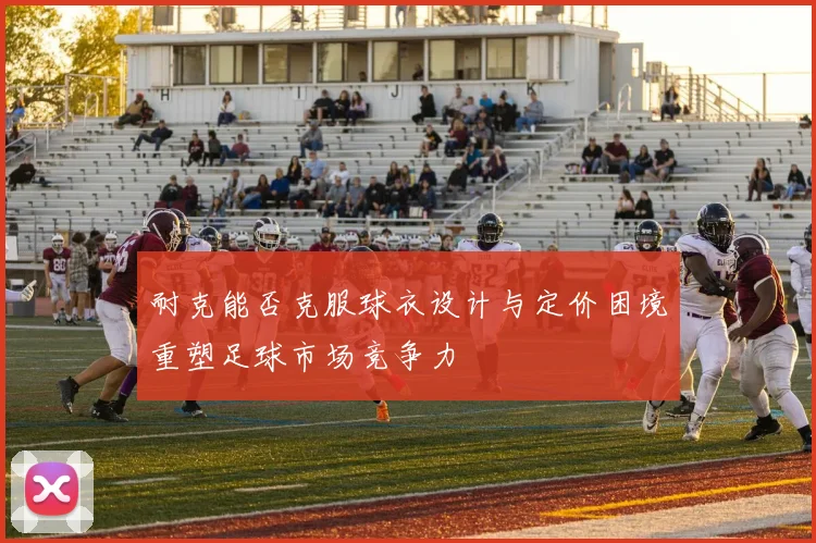 耐克能否克服球衣设计与定价困境重塑足球市场竞争力