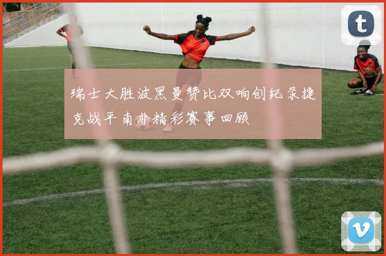 瑞士大胜波黑曼赞比双响创纪录捷克战平南非精彩赛事回顾