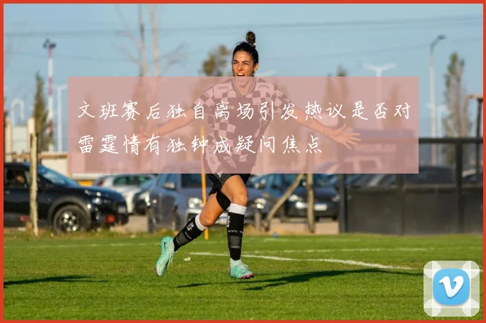 文班赛后独自离场引发热议是否对雷霆情有独钟成疑问焦点