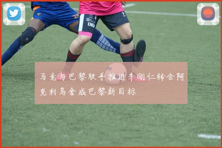 马竞与巴黎联手推进李刚仁转会阿克利乌舍成巴黎新目标